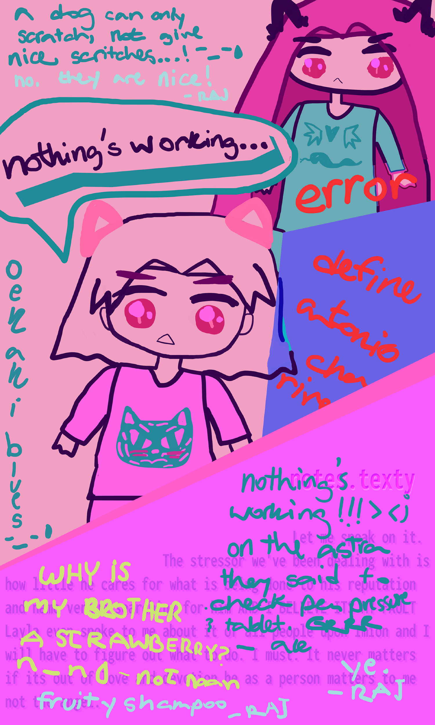 Chibi Tono foreground Ale background. Antonio has pink cat ears pink shirt with teal tiger red eyes and bemused expression going "nothing's working..." with teal underline. Alejandro behind him has long dusk pink hair and teal shirt with darker teal heart with wings and snek below. Both have sparkling chibi red eyes. Teal text by Ale by the art is A dog can only scratch not give scratches sweatdrop pensive kaomoji Raj is silver going no they are nice teal title on the side says oekaki blues sweatdrop on the opposing side a big blue VN box with red nametag that says error and the text below says define Antonio chan-rive cut off. On pink section the teens are talking! nothing's working!!! On the astra they said check pen pressure & tablet GRRR - Ale. Ye - Raj. Yellow-green Fernando why is my brother a strawberry anime smiley sweatdrop - not naan. fruity shampoo - raj. Computer-error-implying blue txt beneath says notes dot texty Let me speak on it. The stressor we've been dealing with is how little he cares for what is... done to his reputation and ... vs ... for him AND I BELIEVE ITS MY FAULT Layla even spoke to me about it of all people upon Imion and I will have to figure out what to do. I must. It never matters if its out of love ... he as a person matters to me not [cut off text like earlier].